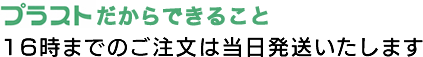 プラストだからできること 16時までのご注文は当日発送いたします